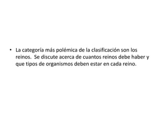 • La categoría más polémica de la clasificación son los 
reinos. Se discute acerca de cuantos reinos debe haber y 
que tipos de organismos deben estar en cada reino. 
 