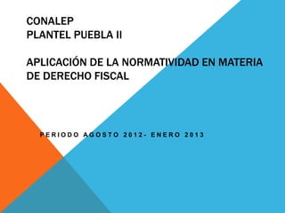 CONALEP
PLANTEL PUEBLA II

APLICACIÓN DE LA NORMATIVIDAD EN MATERIA
DE DERECHO FISCAL




  PERIODO AGOSTO 2012- ENERO 2013
 