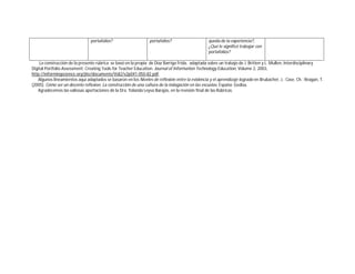 portafolios? 
portafolios? 
. 
queda de la experiencia?, 
¿Qué le significó trabajar con 
portafolios? 
La construcción de la presente rúbrica se basó en la propia de Díaz Barriga Frida, adaptada sobre un trabajo de J. Britten y L. Mullen, Interdisciplinary 
Digital Portfolio Assessment: Creating Tools for Teacher Education. Journal of Information Technology Education, Volume 2, 2003, 
http://informingscience.org/jite/documents/Vol2/v2p041-050-82.pdf. 
Algunos lineamientos aquí adaptados se basaron en los Niveles de reflexión entre la evidencia y el aprendizaje logrado en Brubacher, J.; Case, Ch.; Reagan, T. 
(2005). Cómo ser un docente reflexivo. La construcción de una cultura de la indagación en las escuelas. España: Gedisa. 
Agradecemos las valiosas aportaciones de la Dra. Yolanda Leyva Barajas, en la revisión final de las Rúbricas. 

