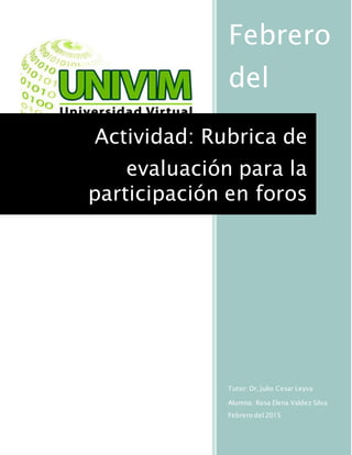Febrero
del
2015
Tutor: Dr. Julio Cesar Leyva
Alumna: Rosa Elena Valdez Silva
Febrero del 2015
Actividad: Rubrica de
evaluación para la
participación en foros
 