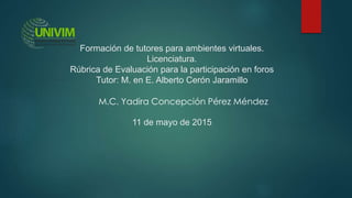 Formación de tutores para ambientes virtuales.
Licenciatura.
Rúbrica de Evaluación para la participación en foros
Tutor: M. en E. Alberto Cerón Jaramillo
11 de mayo de 2015
M.C. Yadira Concepción Pérez Méndez
 