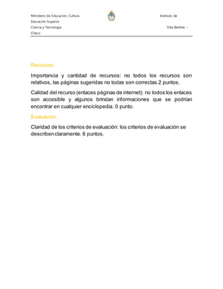 Ministerio de Educación, Cultura Instituto de 
Educación Superior 
Ciencia y Tecnología Villa Berthet – 
Chaco 
Recursos. 
Importancia y cantidad de recursos: no todos los recursos son 
relativos, las páginas sugeridas no todas son correctas.2 puntos. 
Calidad del recurso (enlaces páginas de internet): no todos los enlaces 
son accesible y algunos brindan informaciones que se podrían 
encontrar en cualquier enciclopedia. 0 punto. 
Evaluación. 
Claridad de los criterios de evaluación: los criterios de evaluación se 
describen claramente. 6 puntos. 
