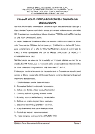 ANDRES ISMAEL ARAMBURO JACINTO RPE 9L7PL
          PROGRAMA DE MAESTRIA EN LIDERAZGO DESARROLLADOR
              INSTITUTO DE CIENCIAS Y EDUCACION SUPERIOR
                   COMISION FEDERAL DE ELECTRICIDAD


   WAL-MART MEXICO, EJEMPLO DE LIDERAZGO Y COMUNICACIÓN
                               ORGANIZACIONAL
Wal-Mart México se ha convertido en un ícono a seguir en cuestiones de Liderazgo y

Comunicación Organizacional, el año pasado se posicionó en lugar número tres de las

500 Empresas más importantes de México debajo de PEMEX y América Móvil y arriba

de CFE (CNN EXPANSION, 2011).

La historia de éxito de Wal-Mart de México se remonta a 1991 cuando realiza el primer

Joint Venture entre CIFRA de Jerónimo Arango y Wal-Mart Stores de Sam M. Walton,

para posteriormente en el año de 1997; Wal-Mart Stores tomar el control total de

CIFRA e iniciar operaciones Wal-Mart de México. (WALMART DE MEXICO Y

CENTROAMERICA, 2012)

Wal-Mart desde su origen se ha cimentado en 10 reglas básicas que son de su

creador, Sam M. Walton, que es reconocido cómo uno de los Lideres más influyentes

de todos los tiempos comparado con Jack Welch ex CEO de G.E.

Estás reglas mantiene la esencia de los principios de la Empresa que se enfocan al

servicio al Cliente y desarrollo del Recurso Humano cómo lo más importante para el

crecimiento de la Empresa.

1.- Comprométase a triunfar y sea entusiasta.

2.- Comparta el éxito con quienes lo han ayudado.

3.- Motive a los demás a hacer sus sueños realidad.

4.- Comuníquese con la gente y muestre interés.

5.- Aprecie y reconozca el esfuerzo y los resultados.

6.- Celebre sus propios logros y los de su equipo.

7.- Escuche a los demás y aprenda de sus ideas.

8.- Busque la manera de superar las expectativas.

9.- Controle los gastos y procure prosperar.

10.- Nade siempre a contracorriente. (WALTON, 1993)



Módulo 4, Tema: Comunicación Organizacional                                 Página 1
 