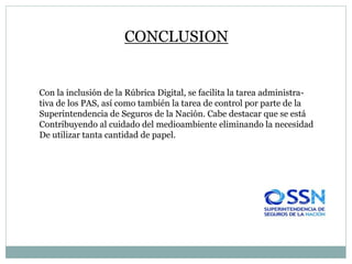 CONCLUSION
Con la inclusión de la Rúbrica Digital, se facilita la tarea administra-
tiva de los PAS, así como también la tarea de control por parte de la
Superintendencia de Seguros de la Nación. Cabe destacar que se está
Contribuyendo al cuidado del medioambiente eliminando la necesidad
De utilizar tanta cantidad de papel.
 