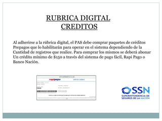 RUBRICA DIGITAL
CREDITOS
Al adherirse a la rúbrica digital, el PAS debe comprar paquetes de créditos
Prepagos que lo habilitarán para operar en el sistema dependiendo de la
Cantidad de registros que realice. Para comprar los mismos se deberá abonar
Un crédito mínimo de $150 a través del sistema de pago fácil, Rapi Pago o
Banco Nación.
 