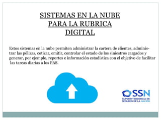 SISTEMAS EN LA NUBE
PARA LA RUBRICA
DIGITAL
Estos sistemas en la nube permiten administrar la cartera de clientes, adminis-
trar las pólizas, cotizar, emitir, controlar el estado de los siniestros cargados y
generar, por ejemplo, reportes e información estadística con el objetivo de facilitar
las tareas diarias a los PAS.
 