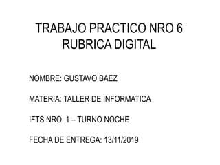TRABAJO PRACTICO NRO 6
RUBRICA DIGITAL
NOMBRE: GUSTAVO BAEZ
MATERIA: TALLER DE INFORMATICA
IFTS NRO. 1 – TURNO NOCHE
FECHA DE ENTREGA: 13/11/2019
 
