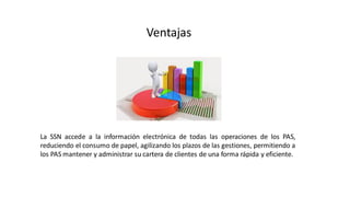 Ventajas
La SSN accede a la información electrónica de todas las operaciones de los PAS,
reduciendo el consumo de papel, agilizando los plazos de las gestiones, permitiendo a
los PAS mantener y administrar su cartera de clientes de una forma rápida y eficiente.
 