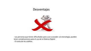 Desventajas
- Las personas que tienen dificultades para usar o acceder a la tecnología, pueden
tener complicaciones para el uso de la Rúbrica Digital.
- El costo de los créditos.
 