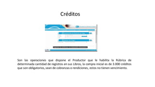 Créditos
Son las operaciones que dispone el Productor que le habilita la Rúbrica de
determinada cantidad de registros en sus Libros, la compra inicial es de 3.000 créditos
que son obligatorios, sean de cobranzas o rendiciones, estos no tienen vencimiento.
 