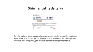 Sistemas online de carga
Permite registrar todas las operaciones generadas con las companías asociadas:
solicitud de pólizas, renovación, baja de pólizas, cobranzas de los asegurados,
rendición a las companías, presentación de libros a la Superintendencia.
 