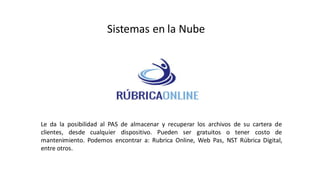 Sistemas en la Nube
Le da la posibilidad al PAS de almacenar y recuperar los archivos de su cartera de
clientes, desde cualquier dispositivo. Pueden ser gratuitos o tener costo de
mantenimiento. Podemos encontrar a: Rubrica Online, Web Pas, NST Rúbrica Digital,
entre otros.
 