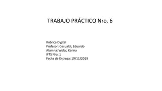 TRABAJO PRÁCTICO Nro. 6
Rúbrica Digital
Profesor: Gesualdi, Eduardo
Alumna: Woloj, Karina
IFTS Nro. 1
Fecha de Entrega: 19/11/2019
 