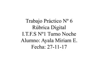 Trabajo Práctico Nº 6
Rúbrica Digital
I.T.F.S Nº1 Turno Noche
Alumno: Ayala Miriam E.
Fecha: 27-11-17
 