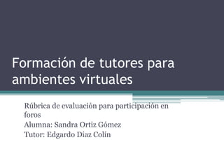 Formación de tutores para
ambientes virtuales
Rúbrica de evaluación para participación en
foros
Alumna: Sandra Ortiz Gómez
Tutor: Edgardo Díaz Colín
 