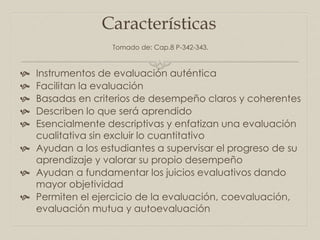 Características
 Instrumentos de evaluación auténtica
 Facilitan la evaluación
 Basadas en criterios de desempeño claros y coherentes
 Describen lo que será aprendido
 Esencialmente descriptivas y enfatizan una evaluación
cualitativa sin excluir lo cuantitativo
 Ayudan a los estudiantes a supervisar el progreso de su
aprendizaje y valorar su propio desempeño
 Ayudan a fundamentar los juicios evaluativos dando
mayor objetividad
 Permiten el ejercicio de la evaluación, coevaluación,
evaluación mutua y autoevaluación
Tomado de: Cap.8 P-342-343.
 
