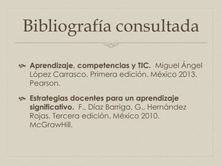 Bibliografía consultada
 Aprendizaje, competencias y TIC. Miguel Ángel
López Carrasco. Primera edición. México 2013.
Pearson.
 Estrategias docentes para un aprendizaje
significativo. F., Díaz Barriga, G., Hernández
Rojas. Tercera edición. México 2010.
McGrawHill.
 