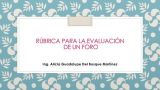 RÚBRICA PARA LA EVALUACIÓN
DE UN FORO
Ing. Alicia Guadalupe Del Bosque Martínez
 