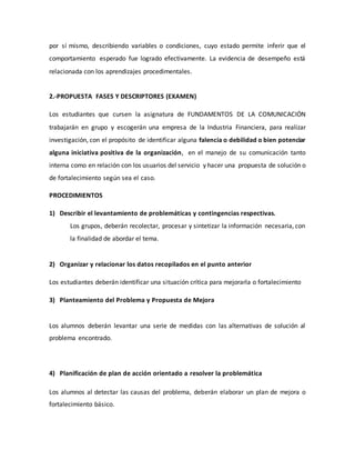 por sí mismo, describiendo variables o condiciones, cuyo estado permite inferir que el
comportamiento esperado fue logrado efectivamente. La evidencia de desempeño está
relacionada con los aprendizajes procedimentales.
2.-PROPUESTA FASES Y DESCRIPTORES (EXAMEN)
Los estudiantes que cursen la asignatura de FUNDAMENTOS DE LA COMUNICACIÓN
trabajarán en grupo y escogerán una empresa de la Industria Financiera, para realizar
investigación, con el propósito de identificar alguna falencia o debilidad o bien potenciar
alguna iniciativa positiva de la organización, en el manejo de su comunicación tanto
interna como en relación con los usuarios del servicio y hacer una propuesta de solución o
de fortalecimiento según sea el caso.
PROCEDIMIENTOS
1) Describir el levantamiento de problemáticas y contingencias respectivas.
Los grupos, deberán recolectar, procesar y sintetizar la información necesaria, con
la finalidad de abordar el tema.
2) Organizar y relacionar los datos recopilados en el punto anterior
Los estudiantes deberán identificar una situación crítica para mejorarla o fortalecimiento
3) Planteamiento del Problema y Propuesta de Mejora
Los alumnos deberán levantar una serie de medidas con las alternativas de solución al
problema encontrado.
4) Planificación de plan de acción orientado a resolver la problemática
Los alumnos al detectar las causas del problema, deberán elaborar un plan de mejora o
fortalecimiento básico.
 