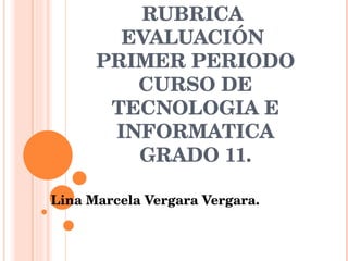 RUBRICA  EVALUACIÓN  PRIMER PERIODO CURSO DE TECNOLOGIA E INFORMATICA GRADO 11. Lina Marcela Vergara Vergara. 