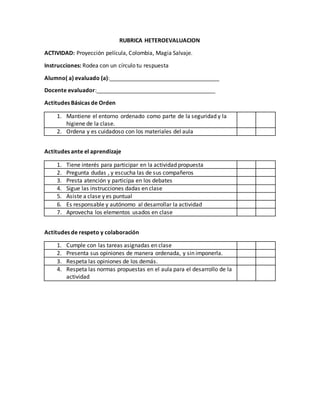 RUBRICA HETEROEVALUACION
ACTIVIDAD: Proyección película, Colombia, Magia Salvaje.
Instrucciones: Rodea con un círculo tu respuesta
Alumno( a) evaluado (a):___________________________________
Docente evaluador:______________________________________
Actitudes Básicas de Orden
1. Mantiene el entorno ordenado como parte de la seguridad y la
higiene de la clase.
2. Ordena y es cuidadoso con los materiales del aula
Actitudes ante el aprendizaje
1. Tiene interés para participar en la actividad propuesta
2. Pregunta dudas , y escucha las de sus compañeros
3. Presta atención y participa en los debates
4. Sigue las instrucciones dadas en clase
5. Asiste a clase y es puntual
6. Es responsable y autónomo al desarrollar la actividad
7. Aprovecha los elementos usados en clase
Actitudes de respeto y colaboración
1. Cumple con las tareas asignadas en clase
2. Presenta sus opiniones de manera ordenada, y sin imponerla.
3. Respeta las opiniones de los demás.
4. Respeta las normas propuestas en el aula para el desarrollo de la
actividad
 