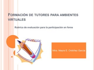 FORMACIÓN DE TUTORES PARA AMBIENTES
VIRTUALES
Rubrica de evaluación para la participación en foros
Mtra. Mayra E. Ordóñez García
 
