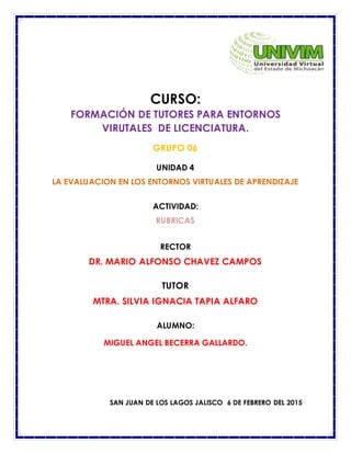 CURSO:
FORMACIÓN DE TUTORES PARA ENTORNOS
VIRUTALES DE LICENCIATURA.
GRUPO 06
UNIDAD 4
LA EVALUACION EN LOS ENTORNOS VIRTUALES DE APRENDIZAJE
ACTIVIDAD:
RUBRICAS
RECTOR
DR. MARIO ALFONSO CHAVEZ CAMPOS
TUTOR
MTRA. SILVIA IGNACIA TAPIA ALFARO
ALUMNO:
MIGUEL ANGEL BECERRA GALLARDO.
SAN JUAN DE LOS LAGOS JALISCO 6 DE FEBRERO DEL 2015
 