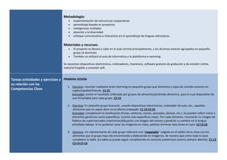 Metodología:
• implementación de estructuras cooperativas
• aprendizaje basado en proyectos
• inteligencias múltiples
• atención a la diversidad
• enfoque comunicativo e interactivo en el aprendizaje de lenguas extranjeras
Materiales y recursos:
• El proyecto se llevará a cabo en el aula normal principalmente, y los alumnos estarán agrupados en pequeño
grupo (4 alumnos).
• También se utilizará el aula de informática y la plataforma e-twinning.
Se necesitan dispositivos electrónicos, ordenadores, impresora, software gratuito de grabación y de emisión online,
material fungible y conexión wifi.
Tareas actividades y ejercicios y
su relación con las
Competencias Clave
PRIMERA SESIÓN
1. Ejercicio: recordar mediante brain-storming en pequeño grupo qué alimentos y tipos de comida conocen en
inglés/español/francés. C1 C5
Actividad: anotar el resultado ordenado por grupos de alimentos/pirámide alimentos, para lo cual dispondrán de
una ficha/tabla para cada grupo. C2 C4
2. Ejercicio: En pequeño grupo buscarán, usando dispositivos electrónicos, ordenador de aula, etc., aquellos
alimentos que no sepan decir en el idioma trabajado. C1 C3 C4 C6
Actividad: completarán la clasificación (frutas, verduras, carnes, pescados, lácteos, etc.). Se pueden referir tanto a
alimentos genéricos como específicos. Cuánto más específicos mejor. Por cada alimento, recortarán su imagen de
folletos de supermercados imprimirán/dibujarán una imagen del mismo y pondrán su nombre en la lengua
estudiada debajo. Si no pudieran sacar las imágenes en clase, podrían terminar esta tarea en casa. C2 C3 C6
3. Ejercicio: Un representante de cada grupo rellenará una "megatabla" colgada en el tablón de la clase con los
alimentos que el grupo haya ido encontrando y elaborando en imágenes, de manera que entre toda la clase
completen la tabla. (La tabla se puede seguir completando en sesiones posteriores-estaría siempre abierta). C1 C2
C3 C4 C5 C6
 