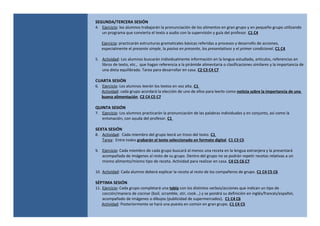 SEGUNDA/TERCERA SESIÓN
4. Ejercicio: los alumnos trabajarán la pronunciación de los alimentos en gran grupo y en pequeño grupo utilizando
un programa que convierta el texto a audio con la supervisión y guía del profesor. C1 C4
Ejercicio: practicarán estructuras gramaticales básicas referidas a procesos y desarrollo de acciones,
especialmente el presente simple, la pasiva en presente, los presentativos y el primer condicional. C1 C4
5. Actividad: Los alumnos buscarán individualmente información en la lengua estudiada, artículos, referencias en
libros de texto, etc., que hagan referencia a la pirámide alimentaria o clasificaciones similares y la importancia de
una dieta equilibrada. Tarea para desarrollar en casa. C2 C3 C4 C7
CUARTA SESIÓN
6. Ejercicio: Los alumnos leerán los textos en voz alta. C1
Actividad: cada grupo acordará la elección de uno de ellos para leerlo como noticia sobre la importancia de una
buena alimentación. C2 C4 C5 C7
QUINTA SESIÓN
7. Ejercicio: Los alumnos practicarán la pronunciación de las palabras individuales y en conjunto, así como la
entonación, con ayuda del profesor. C1
SEXTA SESIÓN
8. Actividad: Cada miembro del grupo leerá un trozo del texto. C1
Tarea: Entre todos grabarán el texto seleccionado en formato digital. C1 C3 C5
9. Ejercicio: Cada miembro de cada grupo buscará al menos una receta en la lengua extranjera y la presentará
acompañada de imágenes al resto de su grupo. Dentro del grupo no se podrán repetir recetas relativas a un
mismo alimento/mismo tipo de receta. Actividad para realizar en casa. C4 C5 C6 C7
10. Actividad: Cada alumno deberá explicar la receta al resto de los compañeros de grupo. C1 C4 C5 C6
SÉPTIMA SESIÓN
11. Ejercicio: Cada grupo completará una tabla con los distintos verbos/acciones que indican un tipo de
cocción/manera de cocinar (boil, scramble, stir, cook...) y se pondrá su definición en inglés/francés/español,
acompañado de imágenes o dibujos (publicidad de supermercados). C1 C4 C6
Actividad: Posteriormente se hará una puesta en común en gran grupo. C1 C4 C5
 
