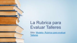 La Rubrica para
Evaluar Talleres
Sitio: Modelo- Rubrica para evaluar
Talleres
 