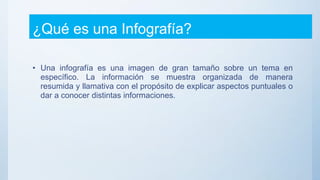¿Qué es una Infografía?
• Una infografía es una imagen de gran tamaño sobre un tema en
específico. La información se muestra organizada de manera
resumida y llamativa con el propósito de explicar aspectos puntuales o
dar a conocer distintas informaciones.
 