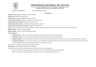 UNIVERSIDAD NACIONAL DE UCAYALI
FACULTAD DE INGENIERÍA DE SISTEMAS E INGENIERÍA CIVIL
CARRERA PROFESIONAL DE INGENIERÍA DE SISTEMAS
DOCENTE RESPONSABLE : Dr. Jorge Luis Hilario Rivas
INSTRUCCIONES:
Nombre del curso: Establecer el nombre del curso correspondiente.
Código del curso: Establecer el código del curso.
Docente del curso: Establecer el Nombre del Docente o Facilitador.
Evaluación según su finalidad: Establecer si es Diagnostica, Formativa o Sumativa
Evaluación de acuerdo a su extensión: Establecer si es Global o Parcial
Evaluación según quien lo realiza. – Autoevaluación, Heteroevaluación o Coevaluación.
Evaluación de acuerdo al momento del proceso. – Diagnostica, Continua o Final.
Ejercicio. - Ejercicio realizado es Grupal o Individual (especificar a detalle la realización del ejercicio solicitado, de manera que permita al evaluador tomar decisiones).
Nombre del Alumno. - Alumno que realizó el ejercicio.
Aspectos a evaluar. - Aspectos a evaluar dependiendo del ejercicio.
Escala de evaluación
• Competente básico. - Realiza un desempeño mínimo aceptable de los saberes señalados en las rúbricas, bajo supervisión.
• Competente intermedio. - Realiza un desempeño aceptable de los saberes señalados en las rúbricas, con independencia.
• Competente avanzado. - Realiza un desempeño de excelencia en la mayor parte de los saberes señalados en las rúbricas de cada curso, mostrando independencia en su desarrollo.
• Competente sobresaliente. - Considera un nivel de excelencia en el que se logran los estándares de desempeño de todos los saberes, de acuerdo a lo señalado en las rúbricas de cada
curso, mostrando independencia en su desarrollo y apoyando a otros en el logro de los mismos.
Marcar con una “X” lo logrado por el estudiante en cada aspecto a evaluar.
Observaciones: Considerar alguna recomendación por el evaluador.
La evaluación final de la actividad, se obtiene la sumatoria de los ítems calificados, con los siguientes pasos:
• Obtener un sub total de cada escala de evaluación, multiplicando el número de X y multiplicada por su peso correspondiente.
• Obtener la suma total de las escalas de evaluación, el resultado es la nota, cuya calificación es vigesimal de 0 a 20.
 