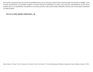 Rúbrica basada en Gª Diego, C (2011): Inteligencia, Personalidad y Estilos de Aprendizaje. (T. Doctoral) Departamento de Didáctica, Organización Escolar y Didácticas Especiales. UNED.
Para concluir me gustaría decir que ha sido muy gratificante para mí ver como poco a poco he ido creando esta gran herramienta con Blogger. Como
he dicho anteriormente en este podéis visualizar y consultar multitud de información, os ánimo a que veáis este constantemente ya que esto no
quedará aquí y lo iré actualizando. El portafolio es un recurso que lleva a cabo mucho tiempo, dedicación y esfuerzo, por lo tanto quiero compartirlo
con todos vosotros.
PUNTUACIÓN MEDIA OBTENIDA: 28
 