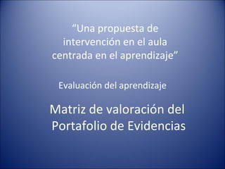 “ Una propuesta de intervención en el aula centrada en el aprendizaje” Evaluación del aprendizaje Matriz de valoración del  Portafolio de Evidencias 