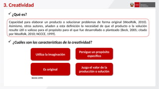 3. Creatividad
Capacidad para elaborar un producto o solucionar problemas de forma original (Woolfolk, 2010).
Asimismo, otros autores, añaden a esta definición la necesidad de que el producto o la solución
resulte útil o valioso para el propósito para el que fue desarrollado o planteado (Beck, 2005; citado
por Woolfolk, 2010; NCCCE, 1999).
¿Qué es?
 ¿Cuáles son las características de la creatividad?
Utiliza la imaginación
Persigue un propósito
específico
Juzga el valor de la
producción o solución
Es original
NCCCE (1999)
 