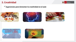 3. Creatividad
Sugerencias para fomentar la creatividad en el aula
Acepte y fomente el pensamiento
divergente en el aula
Estimule una actitud de apertura a la
experiencia en sus estudiantes
Modele la resolución creativa de
problemas
Comunique altas expectativas a
sus estudiantes sobre su
capacidad de ser creativos
Genere un clima de aula propicio
para la actividad creativa
 