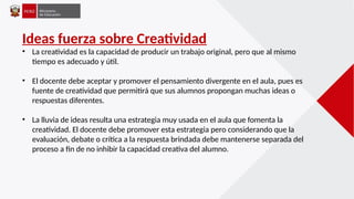 Ideas fuerza sobre Creatividad
• La creatividad es la capacidad de producir un trabajo original, pero que al mismo
tiempo es adecuado y útil.
• El docente debe aceptar y promover el pensamiento divergente en el aula, pues es
fuente de creatividad que permitirá que sus alumnos propongan muchas ideas o
respuestas diferentes.
• La lluvia de ideas resulta una estrategia muy usada en el aula que fomenta la
creatividad. El docente debe promover esta estrategia pero considerando que la
evaluación, debate o crítica a la respuesta brindada debe mantenerse separada del
proceso a fin de no inhibir la capacidad creativa del alumno.
 