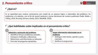 2. Pensamiento crítico
Es la capacidad para evaluar conclusiones por medio de un examen lógico y sistemático del problema, las
evidencias y la solución, con el fin de asumir posturas y tomar decisiones de manera justificada (Fadel, Bialik y
Trilling, 2016; Bruning, Schraw y Norby, 2012; Woolfolk, 2010).
¿Qué es?
 ¿Qué habilidades están implicadas en el pensamiento crítico?
Definición y aclaración del problema
• Identificar temas o problemas centrales.
• Comparar similitudes y diferencias.
• Determinar cuál información es relevante.
• Formular las preguntas apropiadas.
Juzgar información relacionada con el
problema
• Distinguir entre hecho, opinión y juicio
razonado.
• Verificar la congruencia.
1 2
 