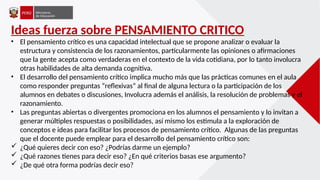 Ideas fuerza sobre PENSAMIENTO CRITICO
• El pensamiento crítico es una capacidad intelectual que se propone analizar o evaluar la
estructura y consistencia de los razonamientos, particularmente las opiniones o afirmaciones
que la gente acepta como verdaderas en el contexto de la vida cotidiana, por lo tanto involucra
otras habilidades de alta demanda cognitiva.
• El desarrollo del pensamiento crítico implica mucho más que las prácticas comunes en el aula
como responder preguntas “reflexivas” al final de alguna lectura o la participación de los
alumnos en debates o discusiones, Involucra además el análisis, la resolución de problemas y el
razonamiento.
• Las preguntas abiertas o divergentes promociona en los alumnos el pensamiento y lo invitan a
generar múltiples respuestas o posibilidades, así mismo los estimula a la exploración de
conceptos e ideas para facilitar los procesos de pensamiento crítico. Algunas de las preguntas
que el docente puede emplear para el desarrollo del pensamiento crítico son:
 ¿Qué quieres decir con eso? ¿Podrías darme un ejemplo?
 ¿Qué razones tienes para decir eso? ¿En qué criterios basas ese argumento?
 ¿De qué otra forma podrías decir eso?
 