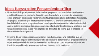 Ideas fuerza sobre Pensamiento crítico
• Durante el diálogo, el profesor debe realizar preguntas con propósitos previamente
establecidos para no perder la dirección que desea darle al proceso. La interacción
entre profesor- alumnos se ve claramente favorecida con el uso del método heurístico,
se propicia el debate y el intercambio de criterios. El profesor debe desarrollar la
habilidad de formular preguntas claras, para lograr la comprensión del estudiante de lo
que se quiere; sin respuestas obvias, para que el estudiante reflexione y analice; y que
tengan una secuencia lógica y en el grado de dificultad de forma que el proceso se
desarrolle de forma gradual.
• El hecho de aprender a sacar conclusiones y deducciones es una habilidad que se
desarrolla con el paso del tiempo por ello es necesario desarrollarlas proporcionándole
experiencias con la información inferencial, poniendo en claro lo que es información
implícita y ayudándolo a sacar conclusiones basadas en la evidencia.
 