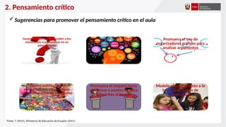 2. Pensamiento crítico
Sugerencias para promover el pensamiento crítico en el aula
Genere preguntas que ayuden a los
estudiantes a profundizar en su
pensamiento
Refuerce a lo largo del año los Estándares
Intelectuales, a fin de cultivar el hábito de
monitorear la calidad de nuestro
razonamiento
Promueva el uso de
organizadores gráficos para
analizar argumentos
Plantee actividades de
aprendizaje que exijan trabajo
colaborativo entre los estudiantes
Promueva el respeto hacia
opiniones o puntos de vista
diferentes al propio
Modele el pensamiento a lo
largo de la sesión de
aprendizaje
Finley, T. (2015); Ministerio de Educación de Ecuador (2011)
 
