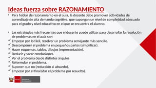 Ideas fuerza sobre RAZONAMIENTO
• Para hablar de razonamiento en el aula, la docente debe promover actividades de
aprendizaje de alta demanda cognitiva, que supongan un nivel de complejidad adecuado
para el grado y nivel educativo en el que se encuentra el alumno.
• Las estrategias más frecuentes que el docente puede utilizar para desarrollar la resolución
de problemas en el aula son:
 Empezar por lo fácil, resolver un problema semejante más sencillo.
 Descomponer el problema en pequeños partes (simplificar).
 Hacer esquemas, tablas, dibujos (representación).
 Deducir y sacar conclusiones.
 Ver el problema desde distintos ángulos
 Reformular el problema.
 Suponer que no (reducción al absurdo).
 Empezar por el final (dar el problema por resuelto).
 