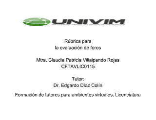  
 
 
Rúbrica para 
la evaluación de foros  
 
 
Mtra. Claudia Patricia Villalpando Rojas  
CFTAV​LIC​0115  
 
 
Tutor:  
Dr. Edgardo Díaz Colín  
 
Formación de tutores para ambientes virtuales. Licenciatura  
 
 
 