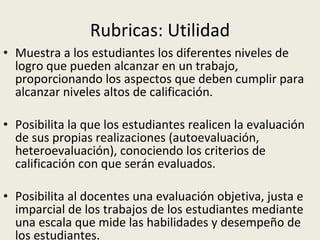 Rubricas: Utilidad Muestra a los estudiantes los diferentes niveles de logro que pueden alcanzar en un trabajo, proporcionando los aspectos que deben cumplir para alcanzar niveles altos de calificación. Posibilita la que los estudiantes realicen la evaluación de sus propias realizaciones (autoevaluación, heteroevaluación), conociendo los criterios de calificación con que serán evaluados.  Posibilita al docentes una evaluación objetiva, justa e imparcial de los trabajos de los estudiantes mediante una escala que mide las habilidades y desempeño de los estudiantes.  