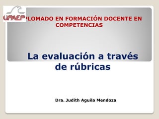 DIPLOMADO EN FORMACIÓN DOCENTE EN
          COMPETENCIAS




  La evaluación a través
       de rúbricas


          Dra. Judith Aguila Mendoza
 
