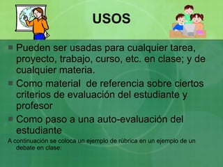 USOS Pueden ser usadas para cualquier tarea, proyecto, trabajo, curso, etc. en clase; y de cualquier materia. Como material  de referencia sobre ciertos criterios de evaluación del estudiante y profesor Como paso a una auto-evaluación del estudiante A continuación se coloca un ejemplo de rúbrica en un ejemplo de un debate en clase: 