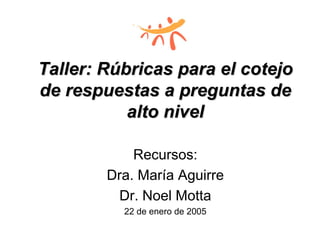 Taller: RTaller: Rúúbricas para el cotejobricas para el cotejo
de respuestas a preguntas dede respuestas a preguntas de
alto nivelalto nivel
Recursos:
Dra. María Aguirre
Dr. Noel Motta
22 de enero de 2005
 