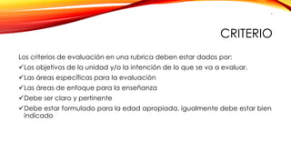 CRITERIO 
Los criterios de evaluación en una rubrica deben estar dados por: 
Los objetivos de la unidad y/o la intención de lo que se va a evaluar. 
Las áreas específicas para la evaluación 
Las áreas de enfoque para la enseñanza 
Debe ser claro y pertinente 
Debe estar formulado para la edad apropiada, igualmente debe estar bien indicado 
6 
 