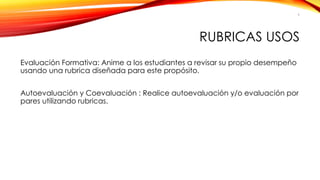RUBRICAS USOS 
Evaluación Formativa: Anime a los estudiantes a revisar su propio desempeño usando una rubrica diseñada para este propósito. 
Autoevaluación y Coevaluación : Realice autoevaluación y/o evaluación por pares utilizando rubricas. 
9 
 