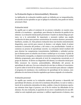 2 MARCO REFERENCIAL / Sistema de Rúbricas para la Evaluación en la Enseñanza del Diseño
La Evaluación Según su Intencionalidad y Momento
La tipificación de evaluación también puede ser definida por su temporalización,
de acuerdo con los episodios en que se aplique la evaluación, ésta puede ser inicial,
procesual o final.
Evaluación inicial
Es aquélla que se aplica al comienzo de un proceso evaluador, en nuestro caso,
referido a la enseñanza – aprendizaje, para detectar la situación de partida de los
alumnos. La evaluación inicial puede presentarse: Cuando un alumno llega por pri-
mera vez a la universidad. Es importante y necesario realizar una amplia
recolección de datos para precisar características de nuestros alumnos: personales,
familiares, sociales, etc. Esta primera evaluación tiene una función eminentemente
diagnóstica, pues servirá para conocer al alumno y así adaptar desde el primer
momento la actuación del profesor y del centro a sus peculiaridades. Cuando se
comienza un proceso de aprendizaje concreto. La evaluación inicial resultará útil
para detectar las competencias (conocimientos, habilidades y actitudes) previas
que el alumno posee en relación con el tema o unidad que se va a tratar. A partir de
la información conseguida, se adaptará convenientemente el principio de la unidad
didáctica programada, para adecuarla al nivel de competencias encontrado en el
grupo de alumnos. Al darnos un diagnóstico del alumno, la evaluación inicial posi-
bilita reconocer los recursos, potencialidades, dificultades del proceso de
aprendizaje de cada uno. Con una evaluación de este tipo se obtiene el conocimien-
to previo sobre el nivel de los alumnos, el cual es necesario para adecuar o adaptar
el programa de enseñanza a las condiciones de aprendizaje de los mismos, cum-
pliéndose de esta forma la función reguladora que hemos asignado a la evaluación.
Evaluación procesual
Es aquélla que consiste en la evaluación continua del proceso o desarrollo del
aprendizaje del alumno, así como de la enseñanza del profesor, la cual se realiza a
través de la recolección sistemática de datos, análisis y toma de decisiones oportu-
nas mientras tiene lugar el proceso, con el fin de resolver las dificultades de los
alumnos. En esta evaluación, la aparición de un error o manifestación de una difi-
cultad no será empleada para sancionar o calificar negativamente al alumno, sino
38
 